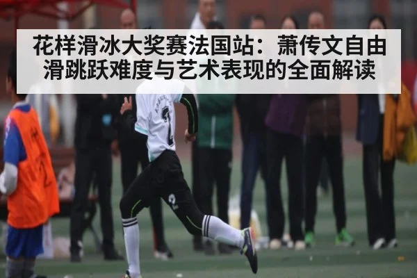 花样滑冰大奖赛法国站：萧传文自由滑跳跃难度与艺术表现的全面解读