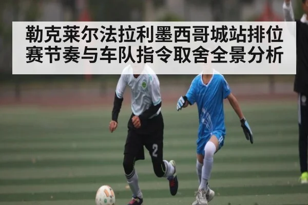 勒克莱尔法拉利墨西哥城站排位赛节奏与车队指令取舍全景分析